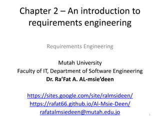Chapter 2 – An introduction to
requirements engineering
Requirements Engineering
Mutah University
Faculty of IT, Department of Software Engineering
Dr. Ra’Fat A. AL-msie’deen
https://sites.google.com/site/ralmsideen/
https://rafat66.github.io/Al-Msie-Deen/
rafatalmsiedeen@mutah.edu.jo 1
 