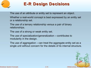 E-R Design Decisions
The use of an attribute or entity set to represent an object.
Whether a real-world concept is best expressed by an entity set
or a relationship set.
The use of a ternary relationship versus a pair of binary
relationships.
The use of a strong or weak entity set.
The use of specialization/generalization – contributes to
modularity in the design.
The use of aggregation – can treat the aggregate entity set as a
single unit without concern for the details of its internal structure.

Database System Concepts

2.15

©Silberschatz, Korth and Sudarshan

 