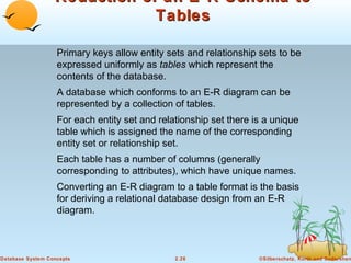 Reduction of an E-R Schema to
Tables
Primary keys allow entity sets and relationship sets to be
expressed uniformly as tables which represent the
contents of the database.
A database which conforms to an E-R diagram can be
represented by a collection of tables.
For each entity set and relationship set there is a unique
table which is assigned the name of the corresponding
entity set or relationship set.
Each table has a number of columns (generally
corresponding to attributes), which have unique names.
Converting an E-R diagram to a table format is the basis
for deriving a relational database design from an E-R
diagram.

Database System Concepts

2.26

©Silberschatz, Korth and Sudarshan

 