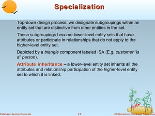 Specialization
Top-down design process; we designate subgroupings within an
entity set that are distinctive from other entities in the set.
These subgroupings become lower-level entity sets that have
attributes or participate in relationships that do not apply to the
higher-level entity set.
Depicted by a triangle component labeled ISA (E.g. customer “is
a” person).
Attribute inheritance – a lower-level entity set inherits all the
attributes and relationship participation of the higher-level entity
set to which it is linked.

Database System Concepts

2.6

©Silberschatz, Korth and Sudarshan

 