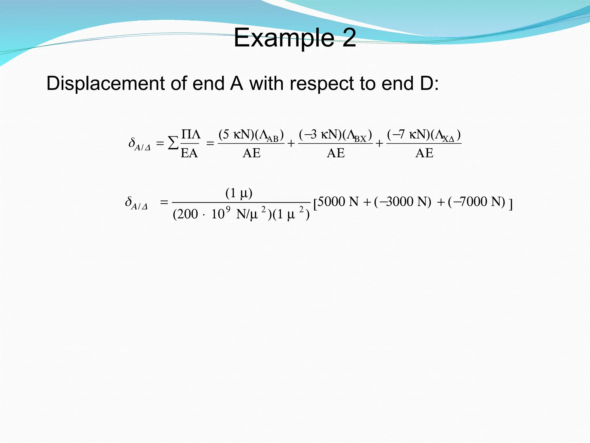 Example 2
Displacement of end A with respect to end D:
€
δA/D =
PL
EA
∑ =
(5 kN)(LAB)
AE
+
(−
3 kN)(LBC)
AE
+
(−
7 kN)(LCD )
AE
€
δA/D =
(1 m)
(200 × 109
N/m 2
)(1 m 2
)
5000 N + (−
3000 N) + (−
7000 N)
[ ]
 