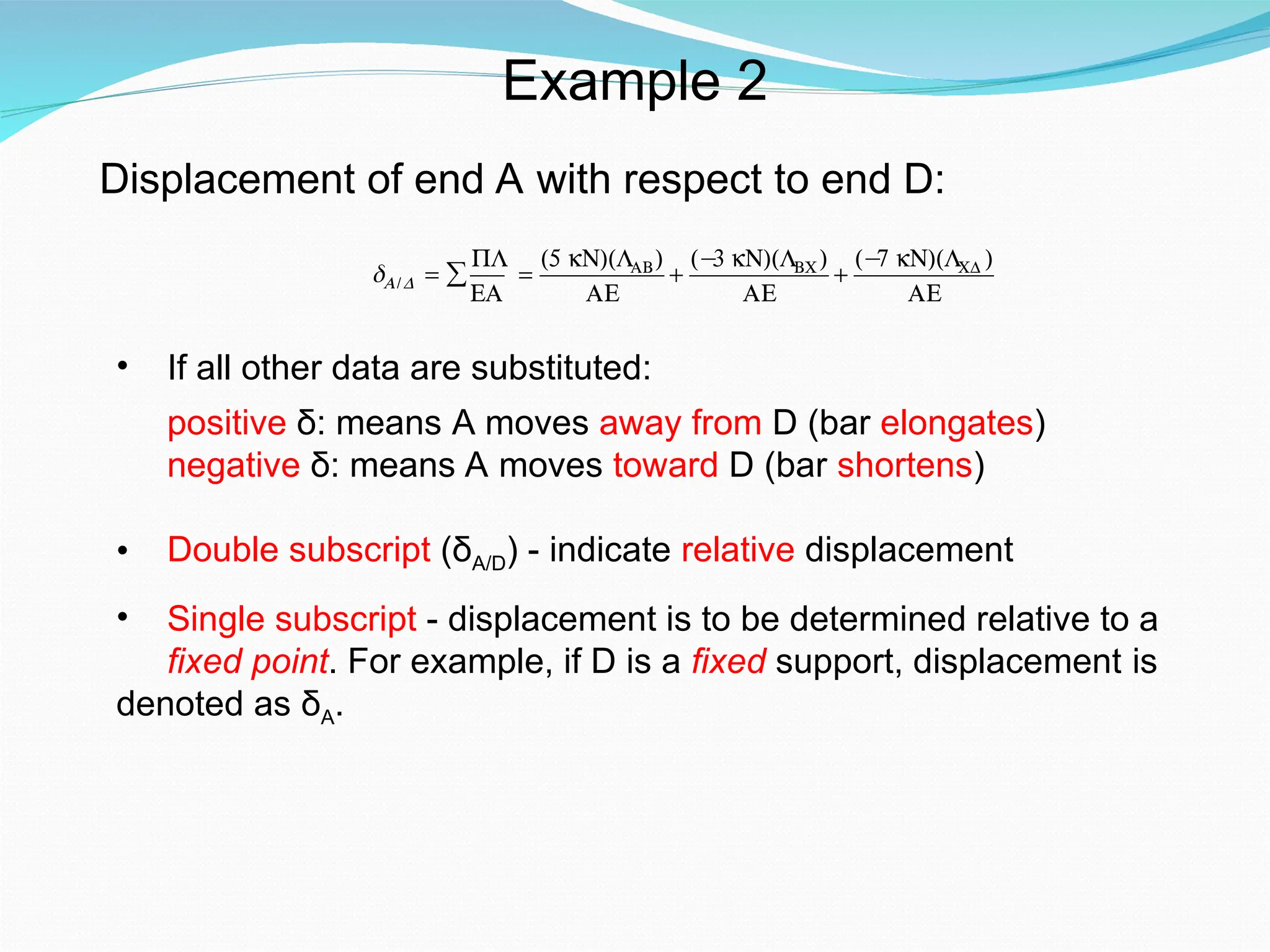 Example 2
Displacement of end A with respect to end D:
€
δA/D =
PL
EA
∑ =
(5 kN)(LAB)
AE
+
(−
3 kN)(LBC)
AE
+
(−
7 kN)(LCD )
AE
• If all other data are substituted:
positive δ: means A moves away from D (bar elongates)
negative δ: means A moves toward D (bar shortens)
• Double subscript (δA/D) - indicate relative displacement
• Single subscript - displacement is to be determined relative to a
fixed point. For example, if D is a fixed support, displacement is
denoted as δA.
 