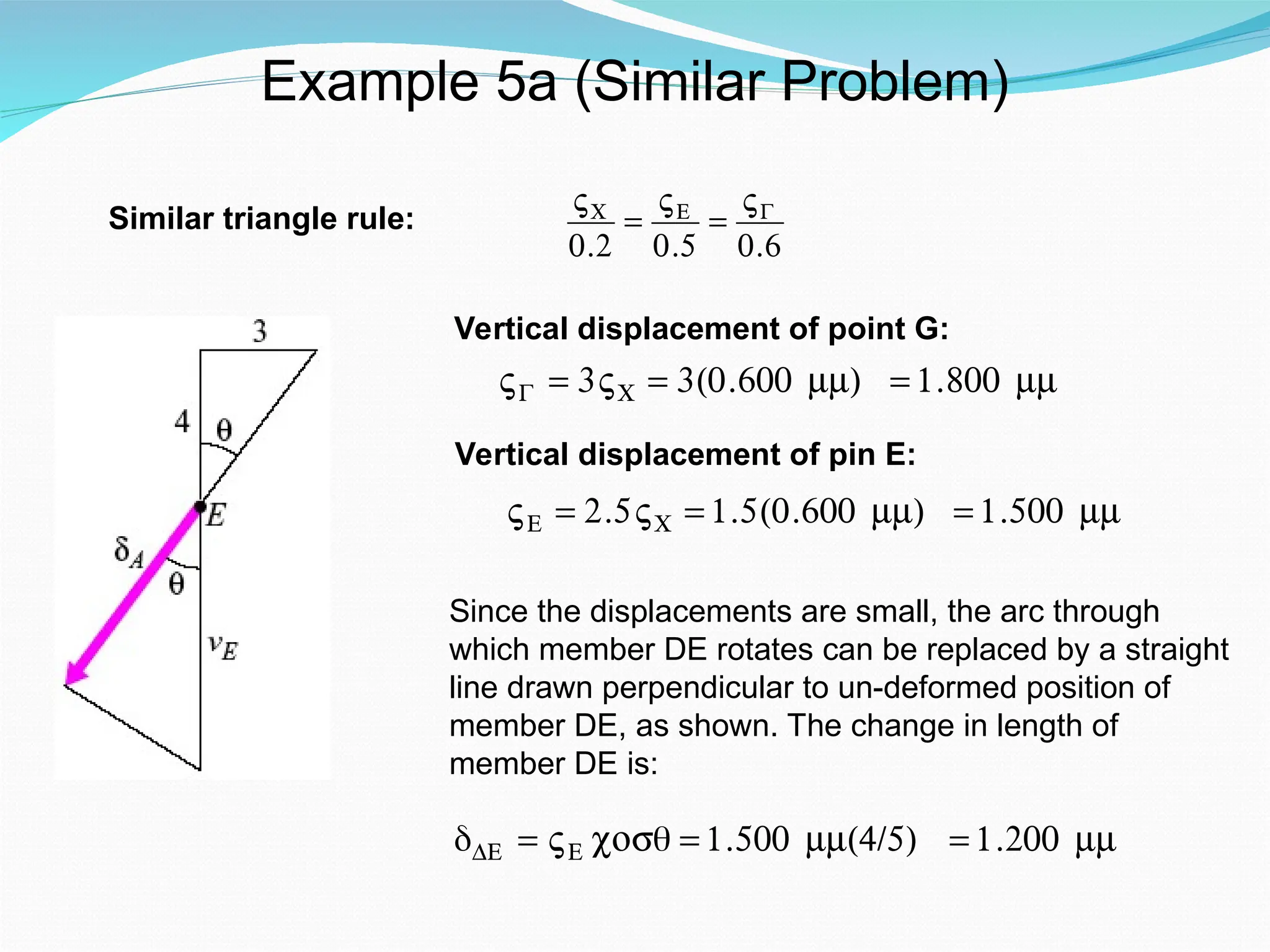 Example 5a (Similar Problem)
Similar triangle rule:
€
VC
0.2
=
VE
0.5
=
VG
0.6
Vertical displacement of point G:
€
VG = 3VC = 3(0.600 mm) = 1.800 mm
Vertical displacement of pin E:
€
VE = 2.5VC = 1.5(0.600 mm) = 1.500 mm
Since the displacements are small, the arc through
which member DE rotates can be replaced by a straight
line drawn perpendicular to un-deformed position of
member DE, as shown. The change in length of
member DE is:
δDE = VE cosθ = 1.500 mm(4/5) = 1.200 mm
 