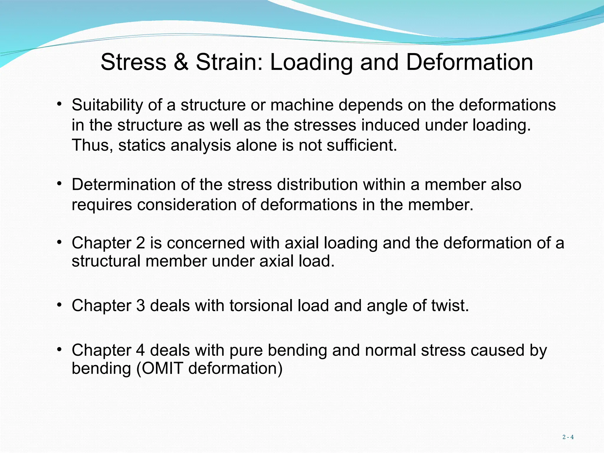 2 - 4
Stress & Strain: Loading and Deformation
• Suitability of a structure or machine depends on the deformations
in the structure as well as the stresses induced under loading.
Thus, statics analysis alone is not sufficient.
• Determination of the stress distribution within a member also
requires consideration of deformations in the member.
• Chapter 2 is concerned with axial loading and the deformation of a
structural member under axial load.
• Chapter 3 deals with torsional load and angle of twist.
• Chapter 4 deals with pure bending and normal stress caused by
bending (OMIT deformation)
 