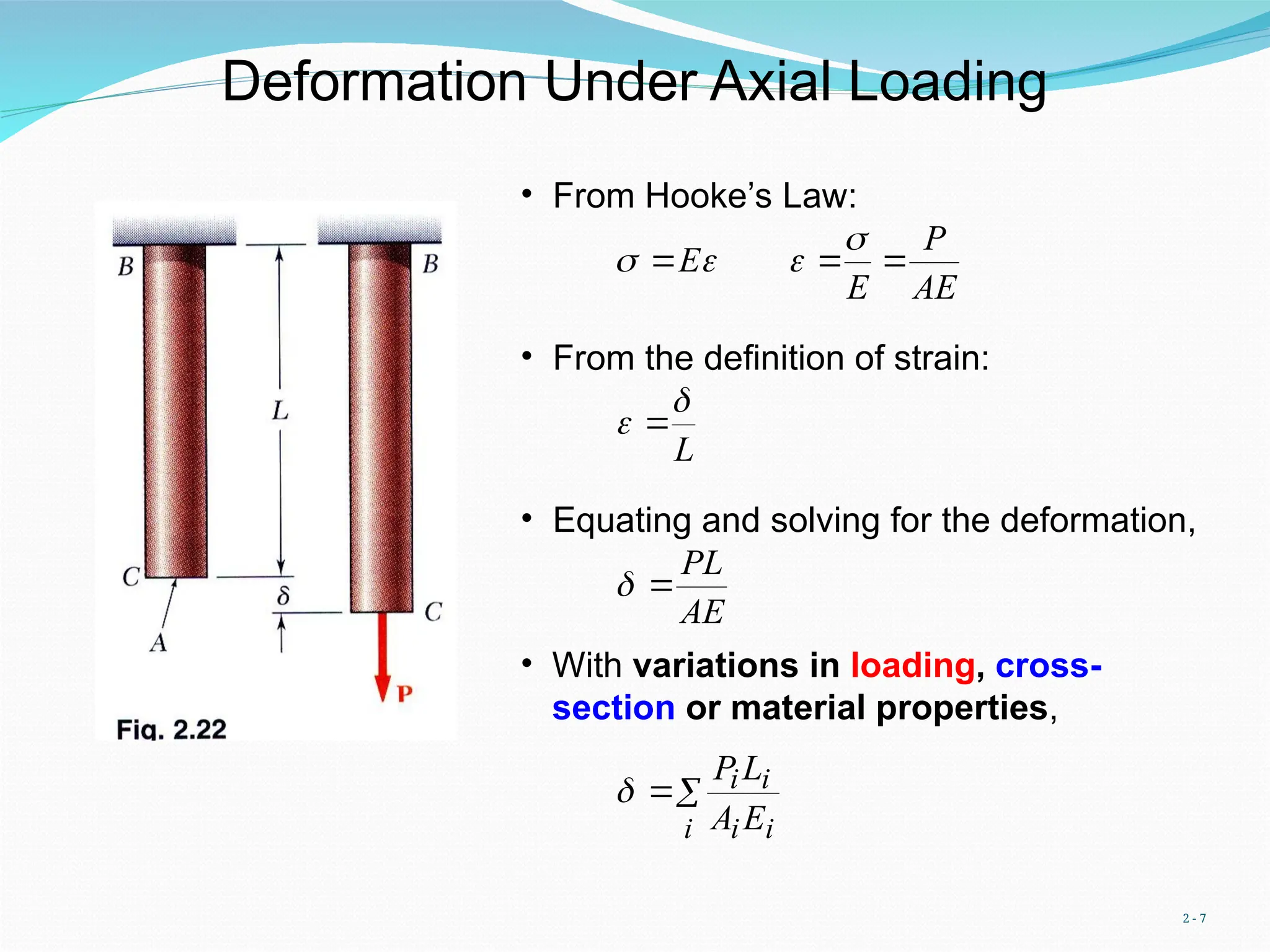 2 - 7
Deformation Under Axial Loading
AE
P
E
E 






• From Hooke’s Law:
• From the definition of strain:
L

 
• Equating and solving for the deformation,
AE
PL


• With variations in loading, cross-
section or material properties,


i i
i
i
i
E
A
L
P

 