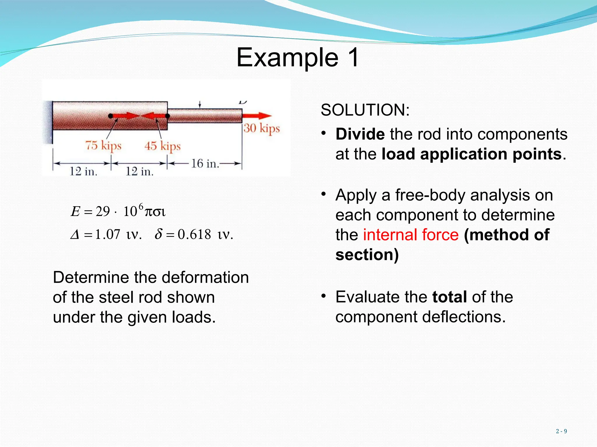 2 - 9
Example 1
Determine the deformation
of the steel rod shown
under the given loads.
€
E = 29 × 106
psi
D = 1.07 in. d = 0.618 in.
SOLUTION:
• Divide the rod into components
at the load application points.
• Apply a free-body analysis on
each component to determine
the internal force (method of
section)
• Evaluate the total of the
component deflections.
 