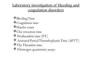 Laboratory investigation of bleeding and
coagulation disorders
BleedingTime
Coagulation time
Platelet count
Clot retraction time
 Prothrombin time (PT)
 Activated PartialThromboplastinTime (APTT)
TheThrombin time
 Fibrinogen quantitative assays
 