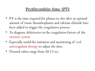 Prothrombin time (PT)
• PT is the time required for plasma to clot after an optimal
amount of tissue thromboplastin and calcium chloride have
been added to trigger the coagulation process.
• To diagnose deficiencies in the coagulation factors of the
extrinsic system
• Especially useful for initiation and monitoring of oral
anticoagulant therapy to adjust the dose.
• Normal values range from 10-13 sec.
 