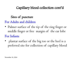 November 16, 2024
Capillary blood collection cont’d
Sites of puncture
For Adults and children
• Palmer surface of the tip of the ring finger or
middle finger or free margin of the ear lobe
For Infants
• plantar surface of the big toe or the heel is a
preferred site for collection of capillary blood
 