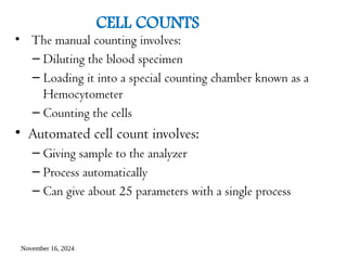 November 16, 2024
CELL COUNTS
• The manual counting involves:
– Diluting the blood specimen
– Loading it into a special counting chamber known as a
Hemocytometer
– Counting the cells
• Automated cell count involves:
– Giving sample to the analyzer
– Process automatically
– Can give about 25 parameters with a single process
 
