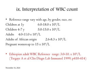November 16, 2024
ix. Interpretation of WBC count
• Reference range vary with age, by gender, race, etc
Children at 1y 6.0-18.0 x 109
/L
Children 4-7 y 5.0-15.0 x 109
/L
Adults 4.0-11.0 x 109
/L
Adults of African origin 2.6-8.3 x 109
/L
Pregnant womenup to 15 x 109
/L
• Ethiopian adultWBC Reference range: 3.0-10. x 109
/L
(Tsegaye A et al Clin Diagn Lab Immunol 1999; p410-414)
 
