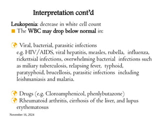 November 16, 2024
Leukopenia: decrease in white cell count
◾ The WBC may drop below normal in:
 Viral, bacterial, parasitic infections
e.g. HIV/AIDS, viral hepatitis, measles, rubella, influenza,
rickettsial infections, overwhelming bacterial infections such
as miliary tuberculosis, relapsing fever, typhoid,
paratyphoid, brucellosis, parasitic infections including
leishmaniasis and malaria.
 Drugs (e.g. Cloroamphenicol, phenlybutazone)
 Rheumatoid arthritis, cirrhosis of the liver, and lupus
erythematosus
Interpretation cont’d
 