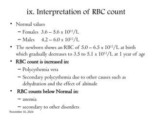 November 16, 2024
ix. Interpretation of RBC count
• Normal values
– Females 3.6 – 5.6 x 1012
/L
– Males 4.2 – 6.0 x 1012
/L
• The newborn shows an RBC of 5.0 – 6.5 x 1012
/L at birth
which gradually decreases to 3.5 to 5.1 x 1012
/L at 1 year of age
• RBC count is increased in:
– Polycythemia vera
– Secondary polycythemia due to other causes such as
dehydration and the effect of altitude
• RBC counts below Normal in:
– anemia
– secondary to other disorders
 
