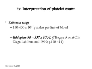 November 16, 2024
ix. Interpretation of platelet count
• Reference range
– 150-400 x 109
platelets per liter of blood
– Ethiopian: 98 – 337 x 109/L ((Tsegaye A et al Clin
Diagn Lab Immunol 1999; p410-414)
 