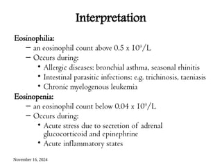 November 16, 2024
Interpretation
Eosinophilia:
– an eosinophil count above 0.5 x 109
/L
– Occurs during:
• Allergic diseases: bronchial asthma, seasonal rhinitis
• Intestinal parasitic infections: e.g. trichinosis, taeniasis
• Chronic myelogenous leukemia
Eosinopenia:
– an eosinophil count below 0.04 x 109
/L
– Occurs during:
• Acute stress due to secretion of adrenal
glucocorticoid and epinephrine
• Acute inflammatory states
 