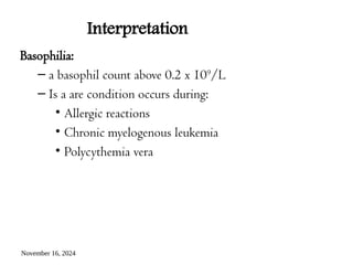 November 16, 2024
Interpretation
Basophilia:
– a basophil count above 0.2 x 109
/L
– Is a are condition occurs during:
• Allergic reactions
• Chronic myelogenous leukemia
• Polycythemia vera
 