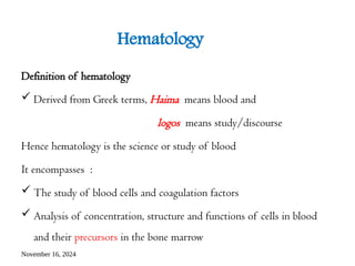 November 16, 2024
Hematology
Definition of hematology
 Derived from Greek terms, Haima means blood and
logos means study/discourse
Hence hematology is the science or study of blood
It encompasses :
 The study of blood cells and coagulation factors
 Analysis of concentration, structure and functions of cells in blood
and their precursors in the bone marrow
 