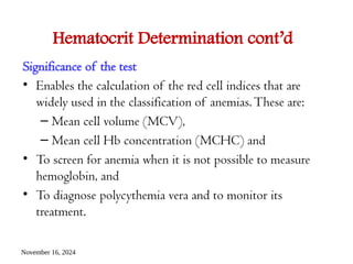 November 16, 2024
Hematocrit Determination cont’d
Significance of the test
• Enables the calculation of the red cell indices that are
widely used in the classification of anemias.These are:
– Mean cell volume (MCV),
– Mean cell Hb concentration (MCHC) and
• To screen for anemia when it is not possible to measure
hemoglobin, and
• To diagnose polycythemia vera and to monitor its
treatment.
 
