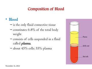 November 16, 2024
Composition of Blood
• Blood
– is the only fluid connective tissue
– constitutes 6-8% of the total body
weight
– consists of cells suspended in a fluid
called plasma.
– about 45% cells; 55% plasma
 