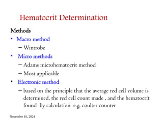 November 16, 2024
Hematocrit Determination
Methods
• Macro method
– Wintrobe
• Micro methods
– Adams microhematocrit method
– Most applicable
• Electronic method
– based on the principle that the average red cell volume is
determined, the red cell count made , and the hematocrit
found by calculation e.g. coulter counter
 