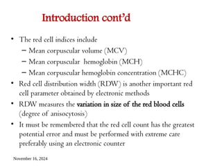 November 16, 2024
Introduction cont’d
• The red cell indices include
– Mean corpuscular volume (MCV)
– Mean corpuscular hemoglobin (MCH)
– Mean corpuscular hemoglobin concentration (MCHC)
• Red cell distribution width (RDW) is another important red
cell parameter obtained by electronic methods
• RDW measures the variation in size of the red blood cells
(degree of anisocytosis)
• It must be remembered that the red cell count has the greatest
potential error and must be performed with extreme care
preferably using an electronic counter
 
