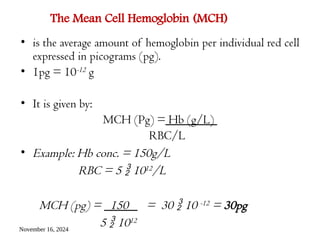 November 16, 2024
The Mean Cell Hemoglobin (MCH)
• is the average amount of hemoglobin per individual red cell
expressed in picograms (pg).
• 1pg = 10-12 g
• It is given by:
MCH (Pg) = Hb (g/L)
RBC/L
• Example: Hb conc. = 150g/L
RBC = 5  1012/L
MCH (pg) = 150 = 30  10 -12 = 30pg
5  1012
 
