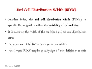 November 16, 2024
Red Cell Distribution Width (RDW)
• Another index, the red cell distribution width (RDW), is
specifically designed to reflect the variability of red cell size.
• It is based on the width of the red blood cell volume distribution
curve
• larger values of RDW indicate greater variability.
• An elevated RDW may be an early sign of iron-deficiency anemia
 