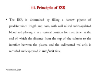 November 16, 2024
iii. Principle of ESR
• The ESR is determined by filling a narrow pipette of
predetermined length and bore, with well mixed anticoagulated
blood and placing it in a vertical position for a set time at the
end of which the distance from the top of the column to the
interface between the plasma and the sedimented red cells is
recorded and expressed in mm/unit time.
 