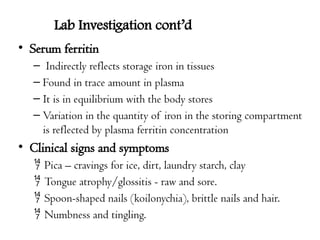 Lab Investigation cont’d
• Serum ferritin
– Indirectly reflects storage iron in tissues
– Found in trace amount in plasma
– It is in equilibrium with the body stores
– Variation in the quantity of iron in the storing compartment
is reflected by plasma ferritin concentration
• Clinical signs and symptoms
 Pica – cravings for ice, dirt, laundry starch, clay
 Tongue atrophy/glossitis - raw and sore.
 Spoon-shaped nails (koilonychia), brittle nails and hair.
 Numbness and tingling.
 