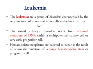 Leukemia
• The leukemias are a group of disorders characterized by the
accumulation of abnormal white cells in the bone marrow
“or”
• The clonal leukocyte disorders result from acquired
mutations of DNA within a multipotential marrow cell or
very early progenitor cell.
• Hematopoietic neoplasms are believed to occur as the result
of a somatic mutation of a single hematopoietic stem or
progenitor cell.
 