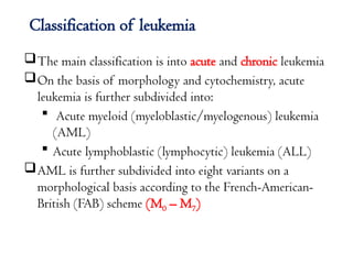 Classification of leukemia
The main classification is into acute and chronic leukemia
On the basis of morphology and cytochemistry, acute
leukemia is further subdivided into:
 Acute myeloid (myeloblastic/myelogenous) leukemia
(AML)
 Acute lymphoblastic (lymphocytic) leukemia (ALL)
AML is further subdivided into eight variants on a
morphological basis according to the French-American-
British (FAB) scheme (M0 – M7)
 
