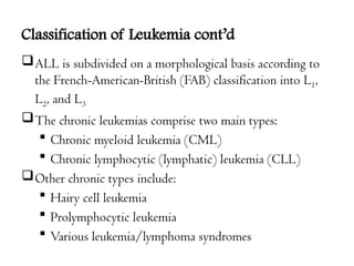 Classification of Leukemia cont’d
ALL is subdivided on a morphological basis according to
the French-American-British (FAB) classification into L1,
L2, and L3
The chronic leukemias comprise two main types:
 Chronic myeloid leukemia (CML)
 Chronic lymphocytic (lymphatic) leukemia (CLL)
Other chronic types include:
 Hairy cell leukemia
 Prolymphocytic leukemia
 Various leukemia/lymphoma syndromes
 