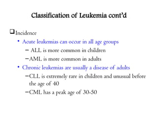 Classification of Leukemia cont’d
Incidence
• Acute leukemias can occur in all age groups
– ALL is more common in children
–AML is more common in adults
• Chronic leukemias are usually a disease of adults
–CLL is extremely rare in children and unusual before
the age of 40
–CML has a peak age of 30-50
 