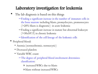 Laboratory investigation for leukemia
 The lab diagnosis is based on this things
– Finding a significant increase in the number of immature cells in
the bone marrow including blasts, promyelocytes, promonocytes
(>20% blasts is diagnostic) in acute leukemia
– Finding a significant increase in mature but abnormal leukocyte
(>30x109
/l) in chronic leukemia
– Identification of the cell lineage of the leukemic cells
 Peripheral blood:
• Anemia (normochromic, normocytic)
• Decreased platelets
• VariableWBC count
– The degree of peripheral blood involvement determines
classification:
» increasedWBCs due to blasts
» blasts without increasedWBCs
 