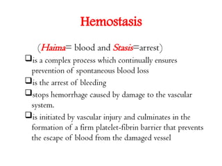 Hemostasis
(Haima= blood and Stasis=arrest)
is a complex process which continually ensures
prevention of spontaneous blood loss
is the arrest of bleeding
stops hemorrhage caused by damage to the vascular
system.
is initiated by vascular injury and culminates in the
formation of a firm platelet-fibrin barrier that prevents
the escape of blood from the damaged vessel
 