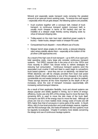 P D Y 3 1 0
2-11
Mineral and especially waste transport costs comprise the greatest
amount of an open-pit mine’s working costs. To reduce this cost aspect
– especially when the pit gets deeper, the following options are possible;
In-pit crushers together with a conveyor belt, instead of truck
transport. (a continuous transport system (conveyor belt) is
usually much cheaper in terms of R/t hauled) and can be
installed at a steeper angle thereby saving stripping costs by
virtue of reduced stripping ratio.
Trolley-assist on the main haul road. (electrical power supply to
trucks) – faster trucks, steeper roads or cheaper R/t costs
Computerised truck dispatch – more efficient use of trucks
Steeper bench slope angles (in other words, a reduced stripping
ratio) where stability allows them – especially at the bottom of the
pit when LOM approaches end.
As a result of the high cost of rock transport – up to 50% of an open-pit’s
total operating costs, many large pits consider continuous transport
systems. The OPEC induced rise in the price of oil in the 1970’s and
more recently in 2000/1 has forced mines to rethink strategies for
reducing fuel consumption. Continuous transport systems (and the
associated in-pit crusher if drill and blast is used) begin to out-perform
truck based systems – since they are run on electricity, not diesel fuel.
Whilst electricity can still be cheaply provided from local coal power
stations (South Africa’s electricity is one of the cheapest in the world),
considerable ore and waste transport cost savings can also be realised.
These savings become all the more important as the depth of the pit
increases, since the cost of transport increases exponentially with
increasing vertical transport distance.
As a result of their application flexibility, truck and shovel systems are
always popular and widely applied in mining, but in terms of energy-
efficiency, trucks use only 40% of the energy input to move the load, the
remaining 60% is used to move the tare mass of the truck itself.
Conveyors use 80% of the energy input to move the load. Although oil
prices are now at a more realistic level, energy costs of trucks are still
50% higher than that of conveyors in some parts of the world. In South
Africa, with it’s low local production and small strategic reserve, together
with the R/$ exchange rate, the trade-off between the two systems must
be regularly re-evaluated. Chapter 9 contains more details concerning
the design and use of continuous haulage systems.
 
