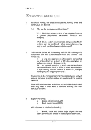 P D Y 3 1 0
2-12
⌦EXAMPLE QUESTIONS
1 In surface mining, two excavation systems, namely cyclic and
continuous, are defined;
1.1 Why are the two systems differentiated?
1.1.1 Illustrate the components of each system in terms
of ground preparation, excavation, transport and
dumping.
1.1.2 Under certain circumstances, components of both
systems can be combined. What circumstances may
lead to such combined systems being used?
2 Two surface mines are considering the use of a conveyor in
conjunction with their current fleet of trucks and shovels. The
mines are;
(i) a strip mine operation in which coal is transported
out of the strip from a depth of 37m to a coal plant on
surface, at a rate of 1,2mt per month.
(ii) an open-pit operation in which coal and waste are
transported from a depth of 300m to either a waste dump
or a processing plant on surface, at a rate of 1,22mt per
month (ore) at a stripping ratio of 3:1.
Give advice to the mines concerning the practicality and utility of
using a conveyor to either replace or supplement the existing
systems.
Give advice to the mines as to what extra additional equipment
they may need if they were to combine existing and new
conveyor systems.
3 Explain the terms;
a. Loose cubic meters (LCM)
b. Bank cubic meters (BCM)
with reference to overburden handling.
c. Bench, stack and overall slope angles and the
factor governing the choice of slope angle in each case.
 