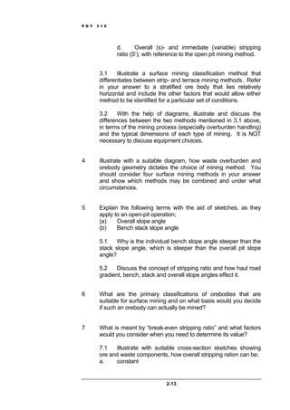 P D Y 3 1 0
2-13
d. Overall (s)- and immediate (variable) stripping
ratio (S’), with reference to the open pit mining method.
3.1 Illustrate a surface mining classification method that
differentiates between strip- and terrace mining methods. Refer
in your answer to a stratified ore body that lies relatively
horizontal and include the other factors that would allow either
method to be identified for a particular set of conditions.
3.2 With the help of diagrams, illustrate and discuss the
differences between the two methods mentioned in 3.1 above,
in terms of the mining process (especially overburden handling)
and the typical dimensions of each type of mining. It is NOT
necessary to discuss equipment choices.
4 Illustrate with a suitable diagram, how waste overburden and
orebody geometry dictates the choice of mining method. You
should consider four surface mining methods in your answer
and show which methods may be combined and under what
circumstances.
5 Explain the following terms with the aid of sketches, as they
apply to an open-pit operation;
(a) Overall slope angle
(b) Bench stack slope angle
5.1 Why is the individual bench slope angle steeper than the
stack slope angle, which is steeper than the overall pit slope
angle?
5.2 Discuss the concept of stripping ratio and how haul road
gradient, bench, stack and overall slope angles effect it.
6 What are the primary classifications of orebodies that are
suitable for surface mining and on what basis would you decide
if such an orebody can actually be mined?
7 What is meant by “break-even stripping ratio” and what factors
would you consider when you need to determine its value?
7.1 Illustrate with suitable cross-section sketches showing
ore and waste components, how overall stripping ration can be;
a. constant
 