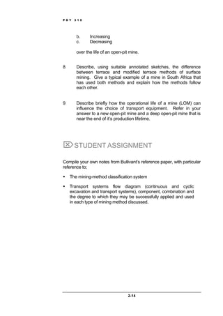 P D Y 3 1 0
2-14
b. Increasing
c. Decreasing
over the life of an open-pit mine.
8 Describe, using suitable annotated sketches, the difference
between terrace and modified terrace methods of surface
mining. Give a typical example of a mine in South Africa that
has used both methods and explain how the methods follow
each other.
9 Describe briefly how the operational life of a mine (LOM) can
influence the choice of transport equipment. Refer in your
answer to a new open-pit mine and a deep open-pit mine that is
near the end of it’s production lifetime.
⌦STUDENT ASSIGNMENT
Compile your own notes from Bullivant’s reference paper, with particular
reference to;
The mining-method classification system
Transport systems flow diagram (continuous and cyclic
excavation and transport systems), component, combination and
the degree to which they may be successfully applied and used
in each type of mining method discussed.
 