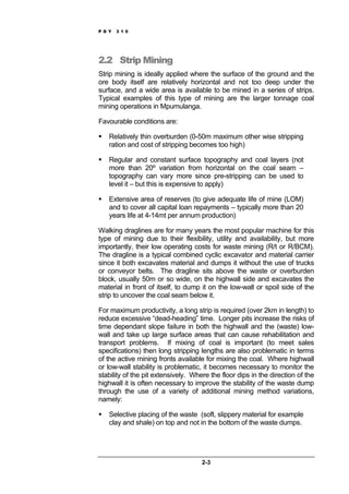 P D Y 3 1 0
2-3
2.2 Strip Mining
Strip mining is ideally applied where the surface of the ground and the
ore body itself are relatively horizontal and not too deep under the
surface, and a wide area is available to be mined in a series of strips.
Typical examples of this type of mining are the larger tonnage coal
mining operations in Mpumulanga.
Favourable conditions are:
Relatively thin overburden (0-50m maximum other wise stripping
ration and cost of stripping becomes too high)
Regular and constant surface topography and coal layers (not
more than 20º variation from horizontal on the coal seam –
topography can vary more since pre-stripping can be used to
level it – but this is expensive to apply)
Extensive area of reserves (to give adequate life of mine (LOM)
and to cover all capital loan repayments – typically more than 20
years life at 4-14mt per annum production)
Walking draglines are for many years the most popular machine for this
type of mining due to their flexibility, utility and availability, but more
importantly, their low operating costs for waste mining (R/t or R/BCM).
The dragline is a typical combined cyclic excavator and material carrier
since it both excavates material and dumps it without the use of trucks
or conveyor belts. The dragline sits above the waste or overburden
block, usually 50m or so wide, on the highwall side and excavates the
material in front of itself, to dump it on the low-wall or spoil side of the
strip to uncover the coal seam below it.
For maximum productivity, a long strip is required (over 2km in length) to
reduce excessive “dead-heading” time. Longer pits increase the risks of
time dependant slope failure in both the highwall and the (waste) low-
wall and take up large surface areas that can cause rehabilitation and
transport problems. If mixing of coal is important (to meet sales
specifications) then long stripping lengths are also problematic in terms
of the active mining fronts available for mixing the coal. Where highwall
or low-wall stability is problematic, it becomes necessary to monitor the
stability of the pit extensively. Where the floor dips in the direction of the
highwall it is often necessary to improve the stability of the waste dump
through the use of a variety of additional mining method variations,
namely:
Selective placing of the waste (soft, slippery material for example
clay and shale) on top and not in the bottom of the waste dumps.
 