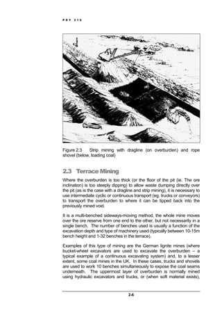 P D Y 3 1 0
2-6
Figure 2.3 Strip mining with dragline (on overburden) and rope
shovel (below, loading coal)
2.3 Terrace Mining
Where the overburden is too thick (or the floor of the pit (ie. The ore
inclination) is too steeply dipping) to allow waste dumping directly over
the pit (as is the case with a dragline and strip mining), it is necessary to
use intermediate cyclic or continuous transport (eg. trucks or conveyors)
to transport the overburden to where it can be tipped back into the
previously mined void.
It is a multi-benched sideways-moving method, the whole mine moves
over the ore reserve from one end to the other, but not necessarily in a
single bench. The number of benches used is usually a function of the
excavation depth and type of machinery used (typically between 10-15m
bench height and 1-32 benches in the terrace).
Examples of this type of mining are the German lignite mines (where
bucket-wheel excavators are used to excavate the overburden – a
typical example of a continuous excavating system) and, to a lesser
extent, some coal mines in the UK. In these cases, trucks and shovels
are used to work 10 benches simultaneously to expose the coal seams
underneath. The uppermost layer of overburden is normally mined
using hydraulic excavators and trucks, or (when soft material exists),
 