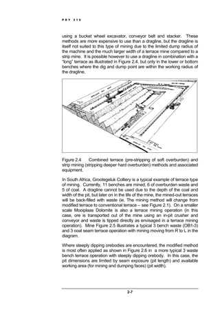 P D Y 3 1 0
2-7
using a bucket wheel excavator, conveyor belt and stacker. These
methods are more expensive to use than a dragline, but the dragline is
itself not suited to this type of mining due to the limited dump radius of
the machine and the much larger width of a terrace mine compared to a
strip mine. It is possible however to use a dragline in combination with a
“long” terrace as illustrated in Figure 2.4, but only in the lower or bottom
benches where the dig and dump point are within the working radius of
the dragline.
Figure 2.4 Combined terrace (pre-stripping of soft overburden) and
strip mining (stripping deeper hard overburden) methods and associated
equipment.
In South Africa, Grootegeluk Colliery is a typical example of terrace type
of mining. Currently, 11 benches are mined, 6 of overburden waste and
5 of coal. A dragline cannot be used due to the depth of the coal and
width of the pit, but later on in the life of the mine, the mined-out terraces
will be back-filled with waste (ie. The mining method will change from
modified terrace to conventional terrace – see Figure 2.1). On a smaller
scale Mooiplaas Dolomite is also a terrace mining operation (in this
case, ore is transported out of the mine using an in-pit crusher and
conveyor and waste is tipped directly as envisaged in a terrace mining
operation). Mine Figure 2.5 illustrates a typical 3 bench waste (OB1-3)
and 3 coal seam terrace operation with mining moving from R to L in the
diagram.
Where steeply dipping orebodies are encountered, the modified method
is most often applied as shown in Figure 2.6 in a more typical 3 waste
bench terrace operation with steeply dipping orebody. In this case, the
pit dimensions are limited by seam exposure (pit length) and available
working area (for mining and dumping faces) (pit width).
 