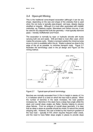 P D Y 3 1 0
2-9
2.4 Open-pit Mining
This is the traditional cone-shaped excavation (although it can be any
shape, depending on the size and shape of the orebody) that is used
when the ore body is typically pipe-shaped, vein-type, steeply dipping
stratified or irregular. Although it is most often associated with metallic
orebodies, eg. Palabora copper, Mamatwan and Sishen iron-ore, it can
be used for any deposit that suits the geometry – most typically diamond
pipes – Venetia, Koffiefontein and Finsch.
The excavation is normally by rope- or hydraulic shovels with trucks
carrying both ore and waste. Drill and blast is most often used, which
makes the process cyclic. Waste is dumped outside the mined-out area
since no room is available within the pit. Waste is placed as close to the
edge of the pit as possible, to minimise transport costs. Figure 2.7
illustrates the terminology used in the pit design and Figure 2.8 the
mining method.
Figure 2.7 Typical open-pit bench terminology
Benches are normally excavated from 2-15m in height in stacks of 3 to
4, in between which is a crest on which the haul road is placed. When
the number of benches in the stack increases, the road gradient
increases too. Benches in the stack have a steep face angle whilst the
stack and overall slope angles are flatter, thereby helping to prevent
slope failures. From an analysis of overall slope geometry, it is clear
that as steep a slope as possible should be mined, to reduce the overall
stripping ratio. However, this rule is limited by the maximum gradient of
the haul road – typically 8-10% which requires frequent wider crests,
and the need to have flatter slope angles in places to provide slope
 