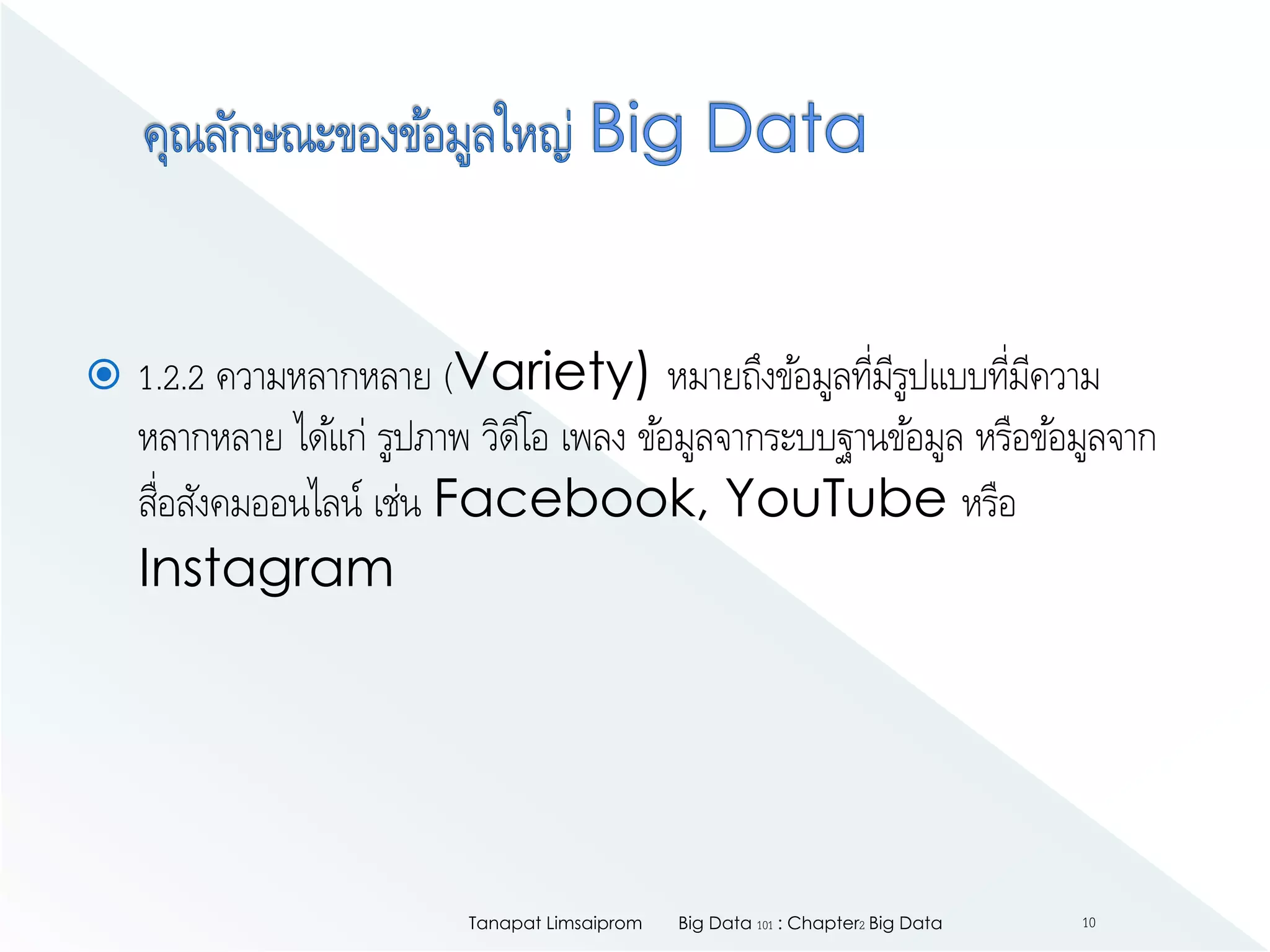  1.2.2 ความหลากหลาย (Variety) หมายถึงข้อมูลที่มีรูปแบบที่มีความ
หลากหลาย ได้แก่ รูปภาพ วิดีโอ เพลง ข้อมูลจากระบบฐานข้อมูล หรือข้อมูลจาก
สื่อสังคมออนไลน์ เช่น Facebook, YouTube หรือ
Instagram
Big Data 101 : Chapter2 Big DataTanapat Limsaiprom 10
 