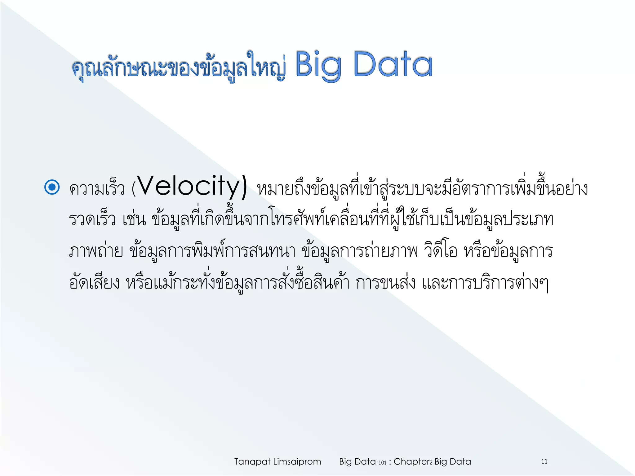  ความเร็ว (Velocity) หมายถึงข้อมูลที่เข้าสู่ระบบจะมีอัตราการเพิ่มขึ้นอย่าง
รวดเร็ว เช่น ข้อมูลที่เกิดขึ้นจากโทรศัพท์เคลื่อนที่ที่ผู้ใช้เก็บเป็นข้อมูลประเภท
ภาพถ่าย ข้อมูลการพิมพ์การสนทนา ข้อมูลการถ่ายภาพ วิดีโอ หรือข้อมูลการ
อัดเสียง หรือแม้กระทั่งข้อมูลการสั่งซื้อสินค้า การขนส่ง และการบริการต่างๆ
Big Data 101 : Chapter2 Big DataTanapat Limsaiprom 11
 