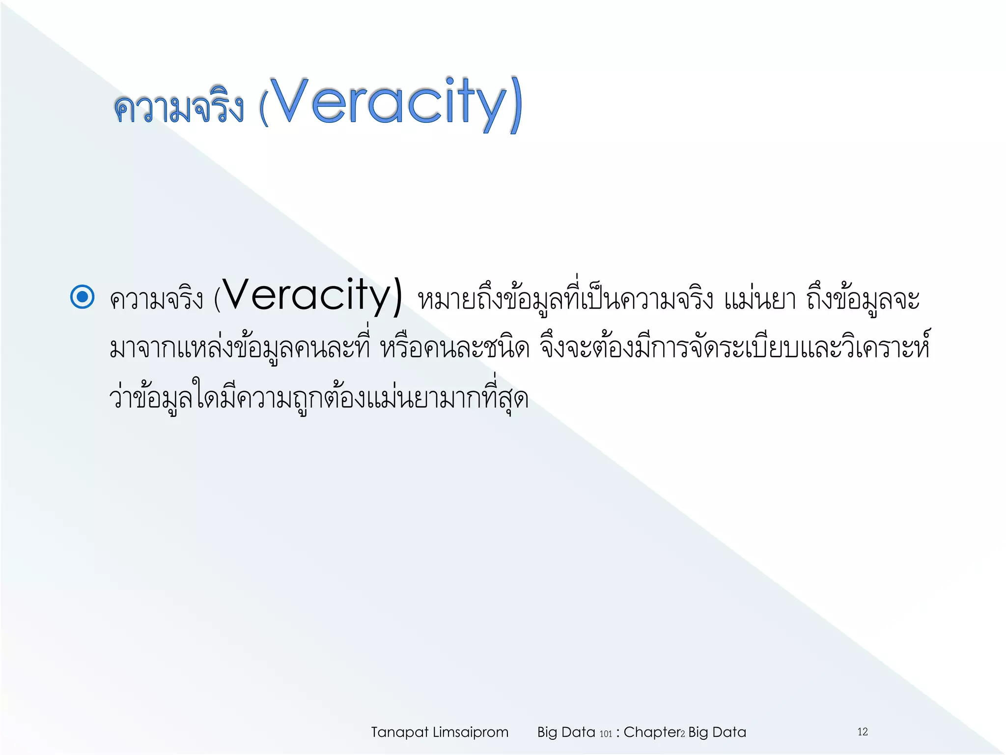  ความจริง (Veracity) หมายถึงข้อมูลที่เป็นความจริง แม่นยา ถึงข้อมูลจะ
มาจากแหล่งข้อมูลคนละที่ หรือคนละชนิด จึงจะต้องมีการจัดระเบียบและวิเคราะห์
ว่าข้อมูลใดมีความถูกต้องแม่นยามากที่สุด
Big Data 101 : Chapter2 Big DataTanapat Limsaiprom 12
 