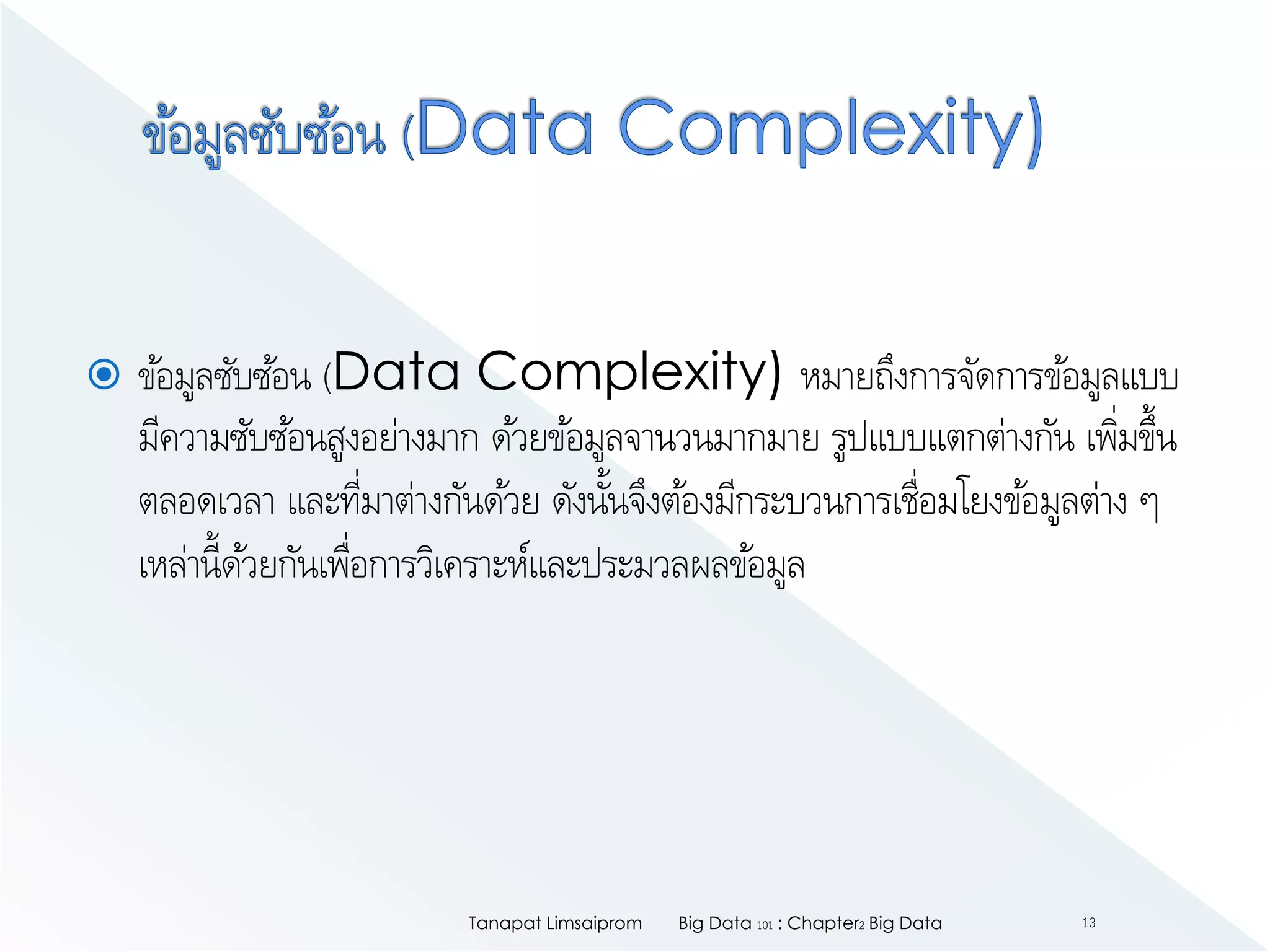  ข้อมูลซับซ้อน (Data Complexity) หมายถึงการจัดการข้อมูลแบบ
มีความซับซ้อนสูงอย่างมาก ด้วยข้อมูลจานวนมากมาย รูปแบบแตกต่างกัน เพิ่มขึ้น
ตลอดเวลา และที่มาต่างกันด้วย ดังนั้นจึงต้องมีกระบวนการเชื่อมโยงข้อมูลต่าง ๆ
เหล่านี้ด้วยกันเพื่อการวิเคราะห์และประมวลผลข้อมูล
Big Data 101 : Chapter2 Big DataTanapat Limsaiprom 13
 