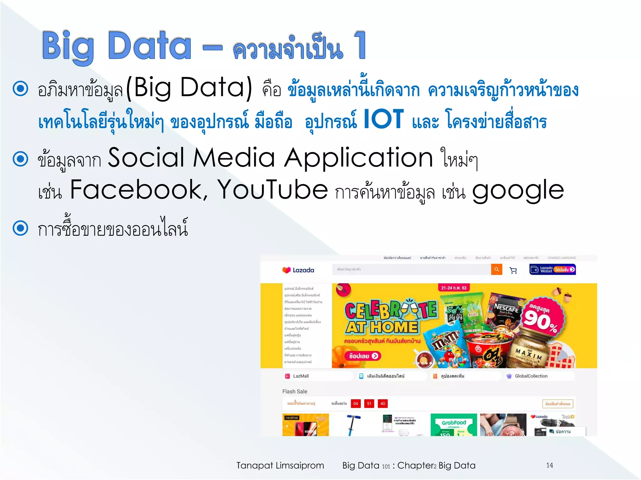  อภิมหาข้อมูล(Big Data) คือ ข้อมูลเหล่านี้เกิดจาก ความเจริญก้าวหน้าของ
เทคโนโลยีรุ่นใหม่ๆ ของอุปกรณ์ มือถือ อุปกรณ์ IOT และ โครงข่ายสื่อสาร
 ข้อมูลจาก Social Media Application ใหม่ๆ
เช่น Facebook, YouTube การค้นหาข้อมูล เช่น google
 การซื้อขายของออนไลน์
Big Data 101 : Chapter2 Big DataTanapat Limsaiprom 14
 