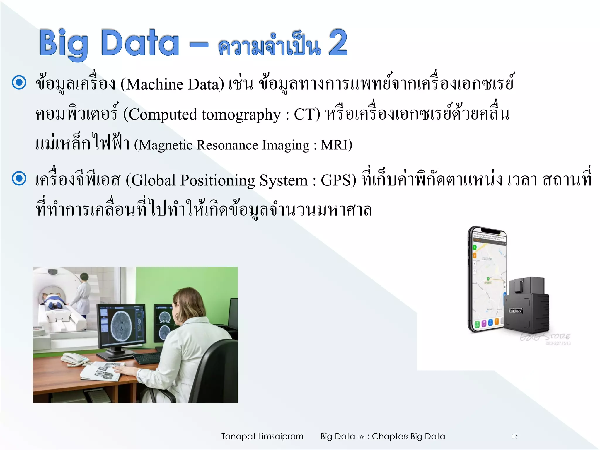  ข้อมูลเครื่อง (Machine Data) เช่น ข้อมูลทางการแพทย์จากเครื่องเอกซเรย์
คอมพิวเตอร์ (Computed tomography : CT) หรือเครื่องเอกซเรย์ด้วยคลื่น
แม่เหล็กไฟฟ้า (Magnetic Resonance Imaging : MRI)
 เครื่องจีพีเอส (Global Positioning System : GPS) ที่เก็บค่าพิกัดตาแหน่ง เวลา สถานที่
ที่ทาการเคลื่อนที่ไปทาให้เกิดข้อมูลจานวนมหาศาล
Big Data 101 : Chapter2 Big DataTanapat Limsaiprom 15
 