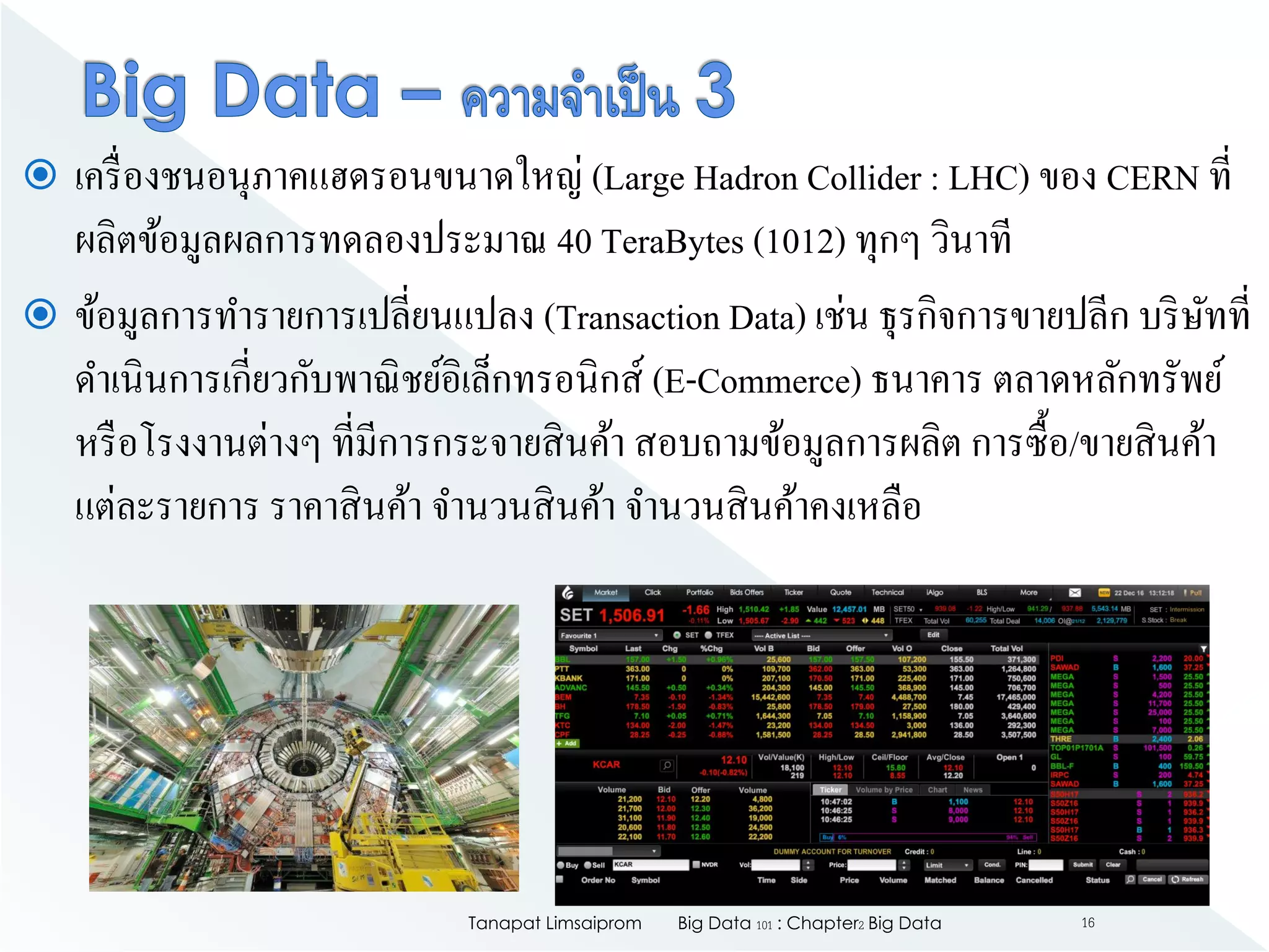  เครื่องชนอนุภาคแฮดรอนขนาดใหญ่ (Large Hadron Collider : LHC) ของ CERN ที่
ผลิตข้อมูลผลการทดลองประมาณ 40 TeraBytes (1012) ทุกๆ วินาที
 ข้อมูลการทารายการเปลี่ยนแปลง (Transaction Data) เช่น ธุรกิจการขายปลีก บริษัทที่
ดาเนินการเกี่ยวกับพาณิชย์อิเล็กทรอนิกส์ (E-Commerce) ธนาคาร ตลาดหลักทรัพย์
หรือโรงงานต่างๆ ที่มีการกระจายสินค้า สอบถามข้อมูลการผลิต การซื้อ/ขายสินค้า
แต่ละรายการ ราคาสินค้า จานวนสินค้า จานวนสินค้าคงเหลือ
Big Data 101 : Chapter2 Big DataTanapat Limsaiprom 16
 